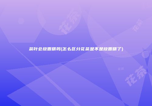 茶叶会放香精吗(怎么区分花茶是不是放香精了)