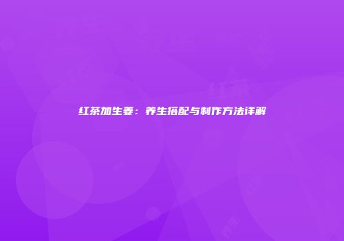 红茶加生姜：养生搭配与制作方法详解