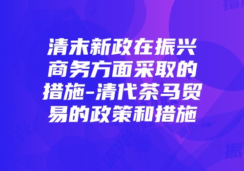 清末新政在振兴商务方面采取的措施-清代茶马贸易的政策和措施