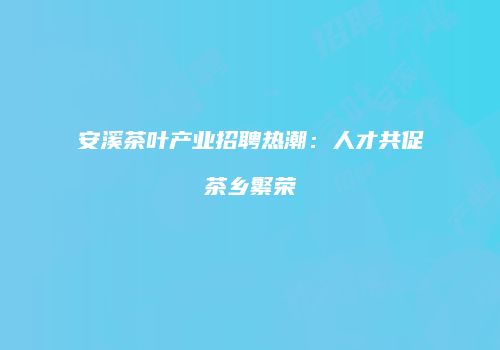 安溪茶叶产业招聘热潮：人才共促茶乡繁荣