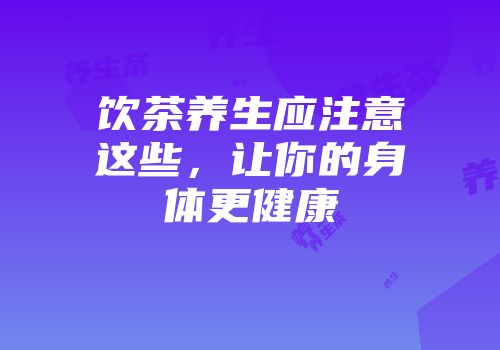 饮茶养生应注意这些，让你的身体更健康