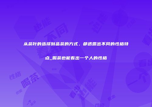 从茶叶的选择到品茶的方式，都透露出不同的性格特点_喝茶也能看出一个人的性格