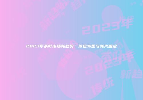 2023年茶叶市场新趋势：传统转型与新兴崛起