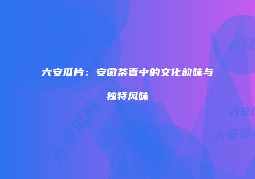 六安瓜片：安徽茶香中的文化韵味与独特风味