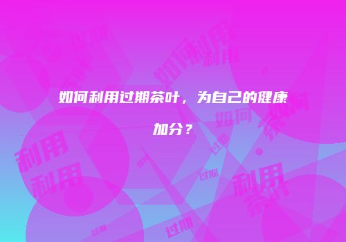 如何利用过期茶叶，为自己的健康加分？