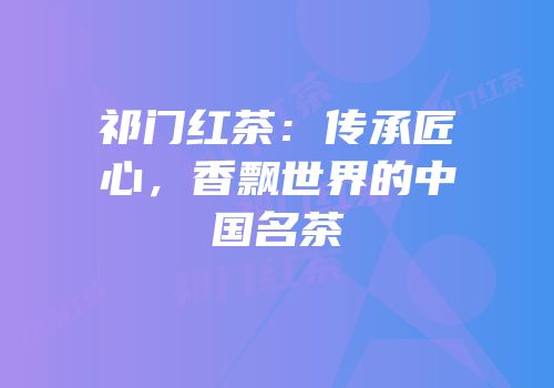 祁门红茶：传承匠心，香飘世界的中国名茶