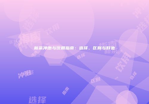 新茶冲泡与饮用指南：选择、区别与好处