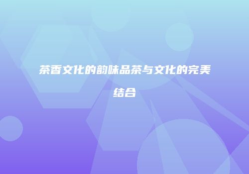 茶香文化的韵味品茶与文化的完美结合