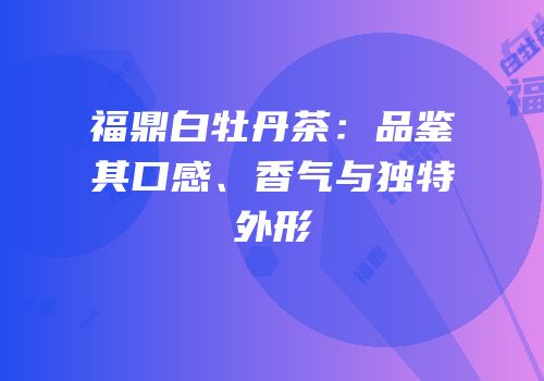 福鼎白牡丹茶：品鉴其口感、香气与独特外形