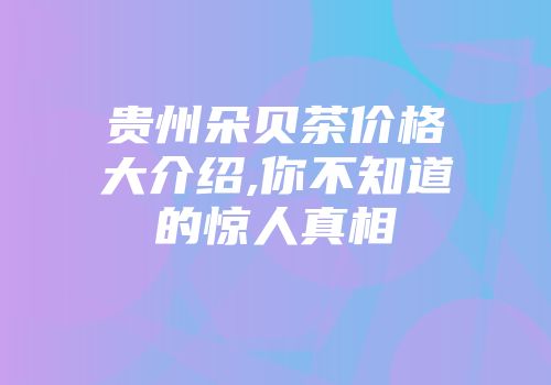 贵州朵贝茶价格大介绍,你不知道的惊人真相