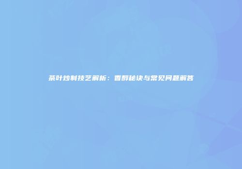 茶叶炒制技艺解析：香醇秘诀与常见问题解答
