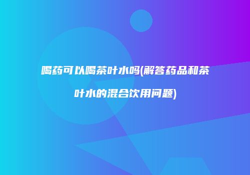 喝药可以喝茶叶水吗(解答药品和茶叶水的混合饮用问题)