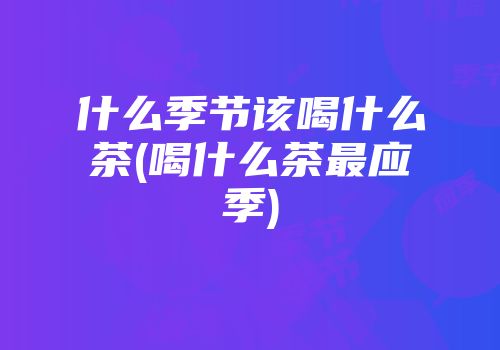 什么季节该喝什么茶(喝什么茶最应季)