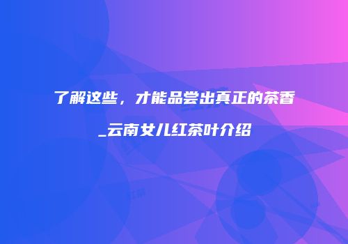 了解这些，才能品尝出真正的茶香_云南女儿红茶叶介绍