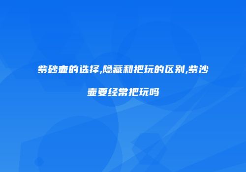 紫砂壶的选择,隐藏和把玩的区别,紫沙壶要经常把玩吗