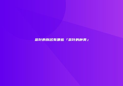 茶叶的别名有哪些「茶叶的种类」