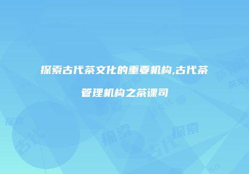 探索古代茶文化的重要机构,古代茶管理机构之茶课司