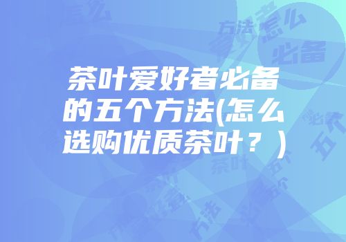 茶叶爱好者必备的五个方法(怎么选购优质茶叶？)