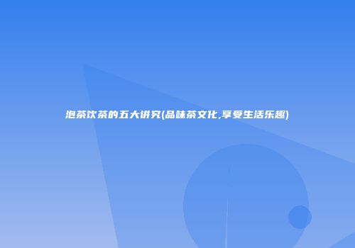 泡茶饮茶的五大讲究(品味茶文化,享受生活乐趣)