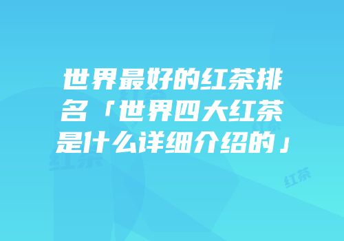 世界最好的红茶排名「世界四大红茶是什么详细介绍的」