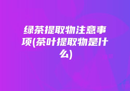 绿茶提取物注意事项(茶叶提取物是什么)