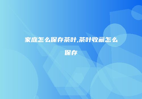 家庭怎么保存茶叶,茶叶收藏怎么保存
