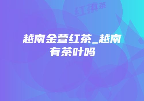 越南金萱红茶_越南有茶叶吗