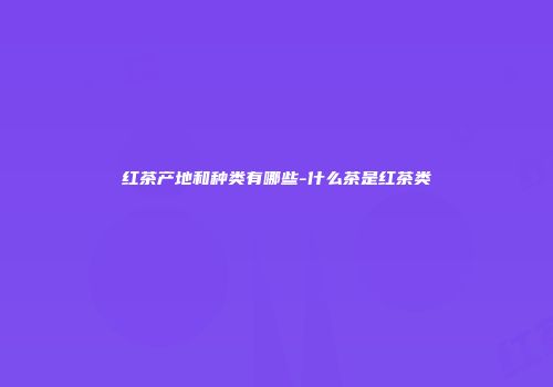红茶产地和种类有哪些-什么茶是红茶类