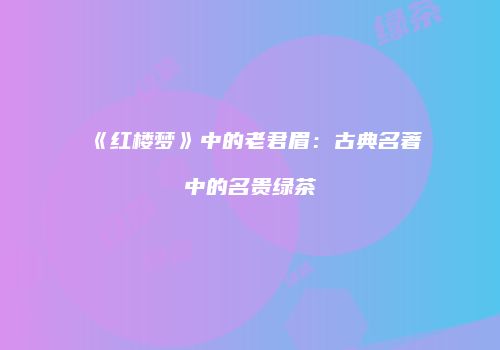 《红楼梦》中的老君眉：古典名著中的名贵绿茶