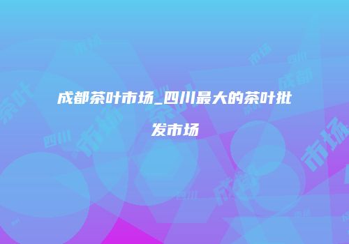 成都茶叶市场_四川最大的茶叶批发市场