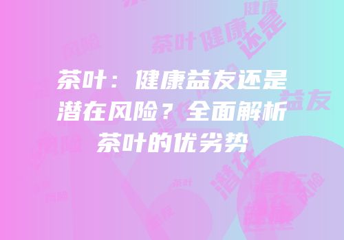 茶叶：健康益友还是潜在风险？全面解析茶叶的优劣势