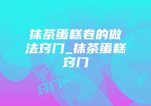 抹茶蛋糕卷的做法窍门_抹茶蛋糕窍门
