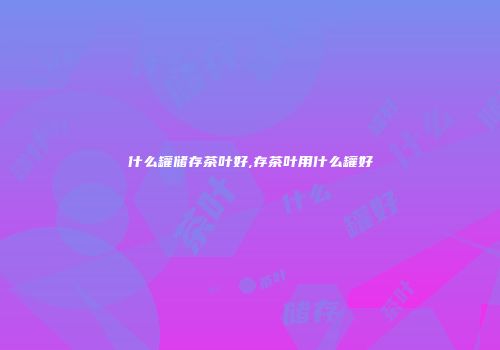 什么罐储存茶叶好,存茶叶用什么罐好