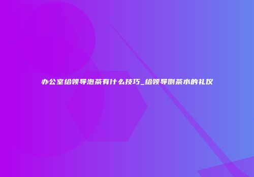办公室给领导泡茶有什么技巧_给领导倒茶水的礼仪