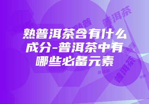 熟普洱茶含有什么成分-普洱茶中有哪些必备元素
