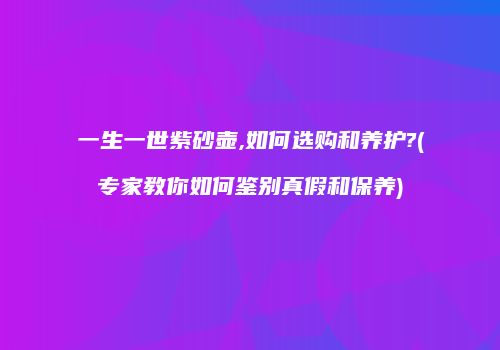 一生一世紫砂壶,如何选购和养护?(专家教你如何鉴别真假和保养)