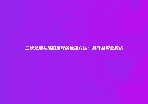 二次处理与陈旧茶叶的处理方法：茶叶知识全解析