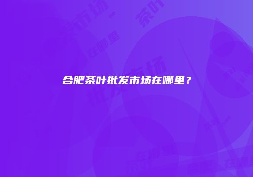 合肥茶叶批发市场在哪里？
