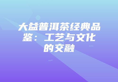 大益普洱茶经典品鉴：工艺与文化的交融