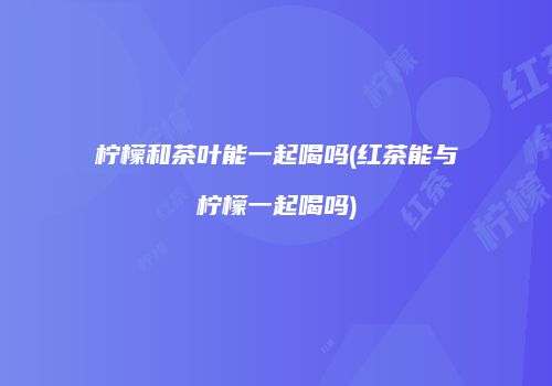 柠檬和茶叶能一起喝吗(红茶能与柠檬一起喝吗)
