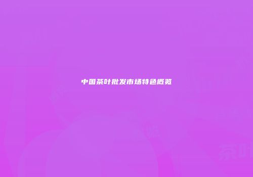 中国茶叶批发市场特色概览