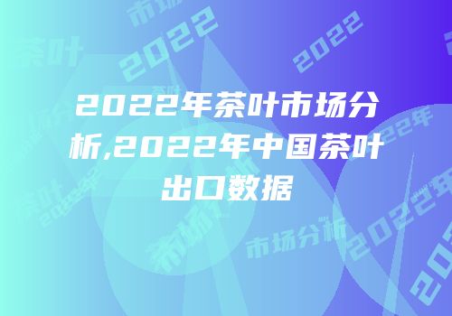 2022年茶叶市场分析,2022年中国茶叶出口数据