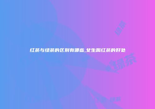 红茶与绿茶的区别有哪些,女生喝红茶的好处