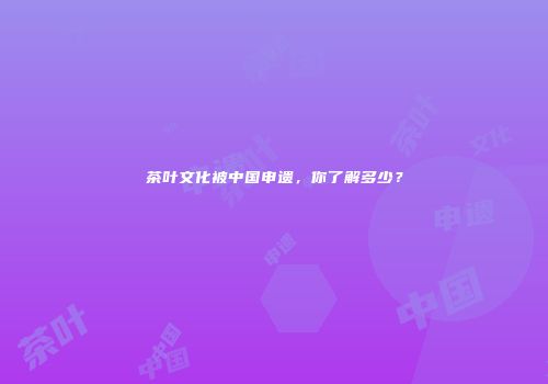 茶叶文化被中国申遗，你了解多少？