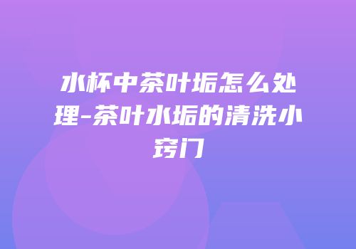 水杯中茶叶垢怎么处理-茶叶水垢的清洗小窍门