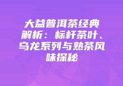 大益普洱茶经典解析：标杆茶叶、乌龙系列与熟茶风味探秘