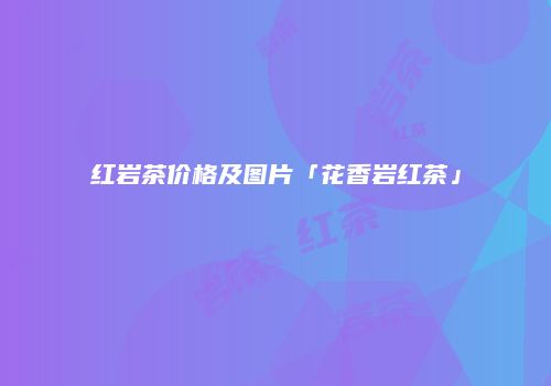 红岩茶价格及图片「花香岩红茶」