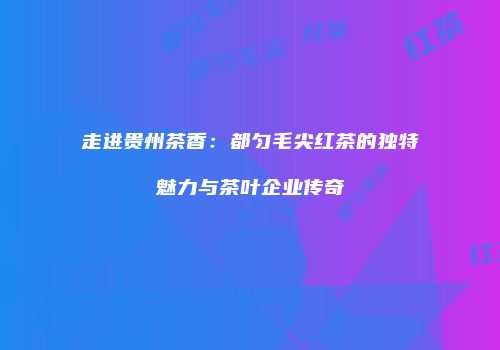 走进贵州茶香：都匀毛尖红茶的独特魅力与茶叶企业传奇