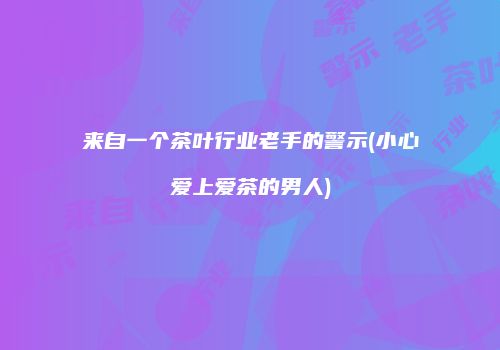 来自一个茶叶行业老手的警示(小心爱上爱茶的男人)