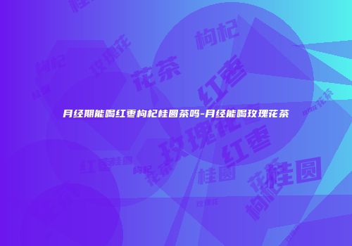 月经期能喝红枣枸杞桂圆茶吗-月经能喝玫瑰花茶